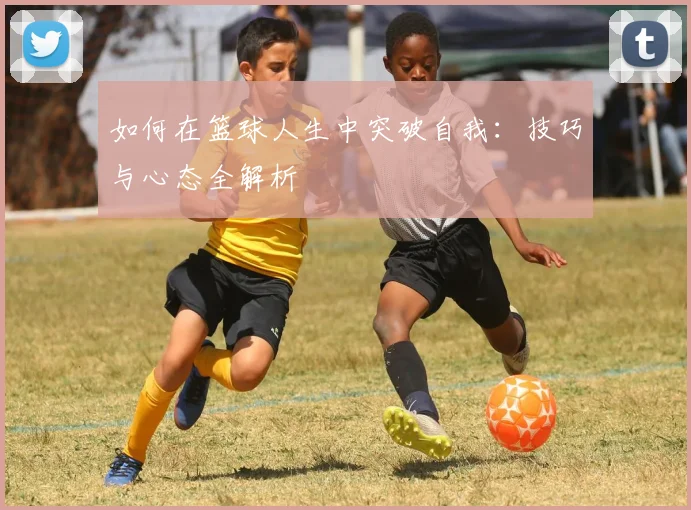 如何在篮球人生中突破自我：技巧与心态全解析