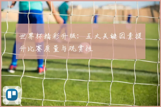 世界杯精彩升级：五大关键因素提升比赛质量与观赏性