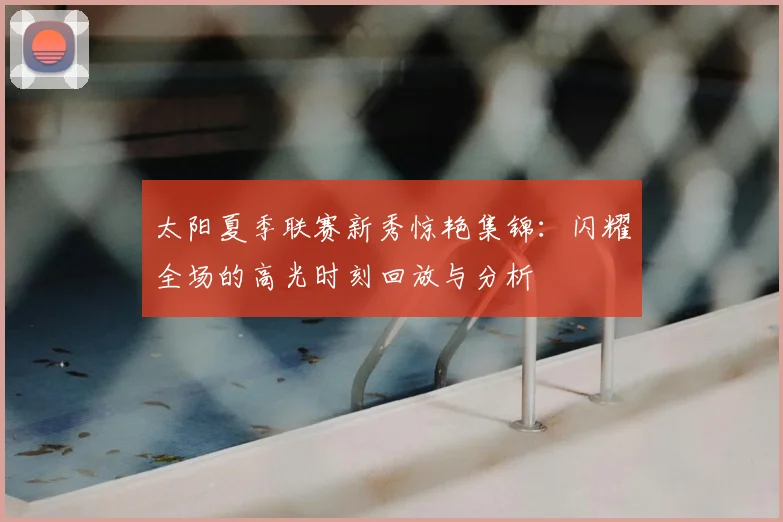 太阳夏季联赛新秀惊艳集锦：闪耀全场的高光时刻回放与分析