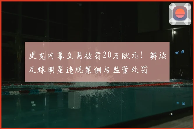 皮克内幕交易被罚20万欧元!解读足球明星违规案例与监管处罚