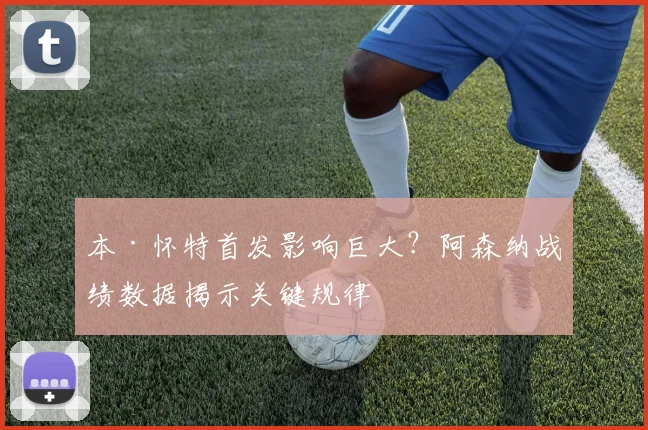 本·怀特首发影响巨大？阿森纳战绩数据揭示关键规律