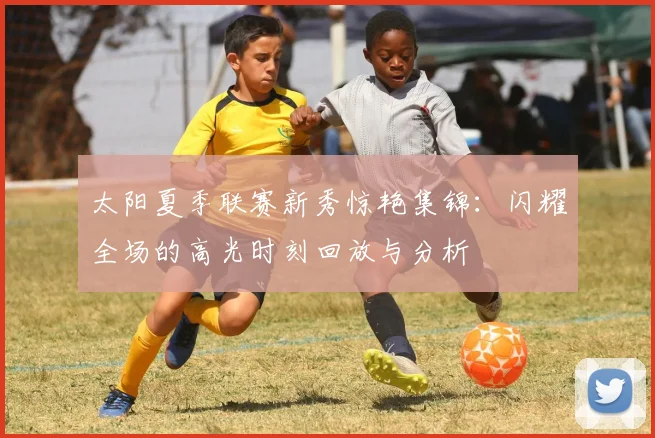 太阳夏季联赛新秀惊艳集锦：闪耀全场的高光时刻回放与分析