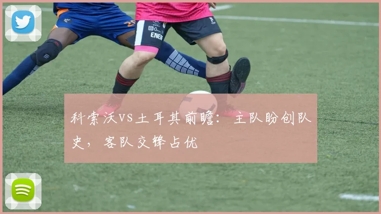 科索沃vs土耳其前瞻:主队盼创队史,客队交锋占优