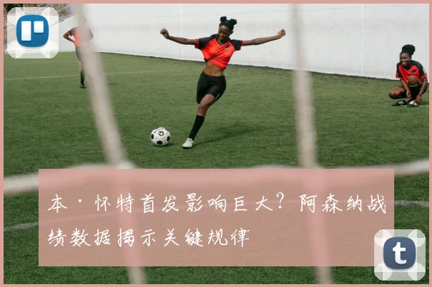 本·怀特首发影响巨大？阿森纳战绩数据揭示关键规律