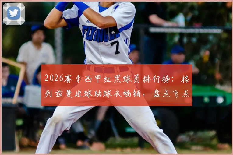 2026赛季西甲红黑球员排行榜：格列兹曼进球助球衣畅销，盘点飞点三人组致命失误