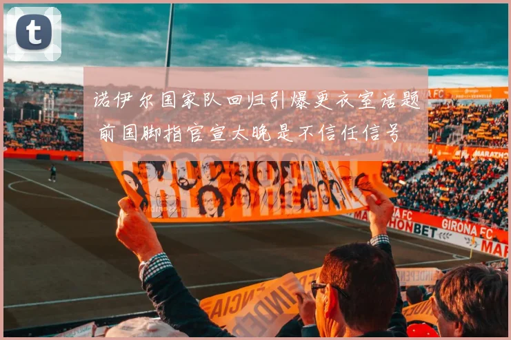 诺伊尔国家队回归引爆更衣室话题 前国脚指官宣太晚是不信任信号