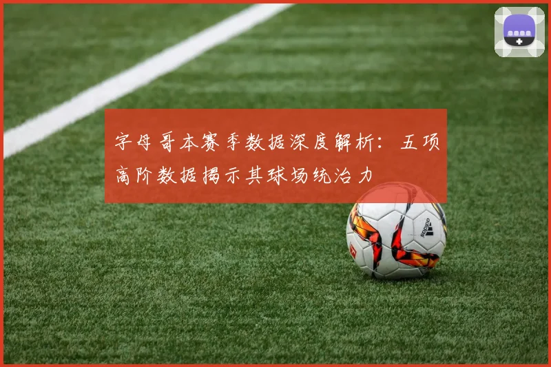 字母哥本赛季数据深度解析:五项高阶数据揭示其球场统治力